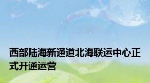 西部陆海新通道北海联运中心正式开通运营