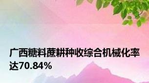 广西糖料蔗耕种收综合机械化率达70.84%