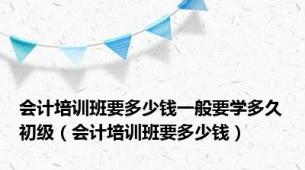 会计培训班要多少钱一般要学多久初级（会计培训班要多少钱）