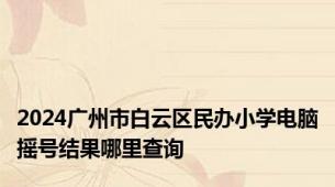 2024广州市白云区民办小学电脑摇号结果哪里查询