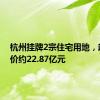 杭州挂牌2宗住宅用地，起始总价约22.87亿元