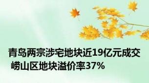 青岛两宗涉宅地块近19亿元成交 崂山区地块溢价率37%