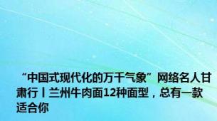 “中国式现代化的万千气象”网络名人甘肃行丨兰州牛肉面12种面型，总有一款适合你