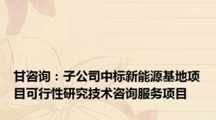 甘咨询：子公司中标新能源基地项目可行性研究技术咨询服务项目