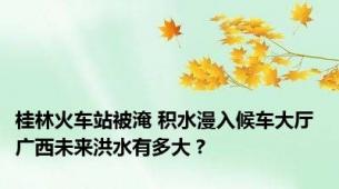 桂林火车站被淹 积水漫入候车大厅 广西未来洪水有多大？