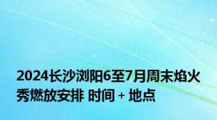 2024长沙浏阳6至7月周末焰火秀燃放安排 时间＋地点