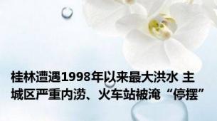 桂林遭遇1998年以来最大洪水 主城区严重内涝、火车站被淹“停摆”