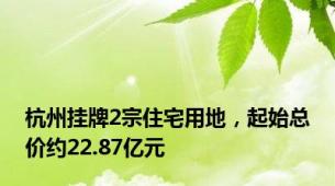 杭州挂牌2宗住宅用地，起始总价约22.87亿元