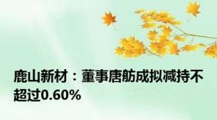 鹿山新材：董事唐舫成拟减持不超过0.60%