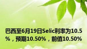 巴西至6月19日Selic利率为10.5%，预期10.50%，前值10.50%