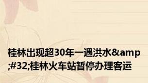 桂林出现超30年一遇洪水&#32;桂林火车站暂停办理客运