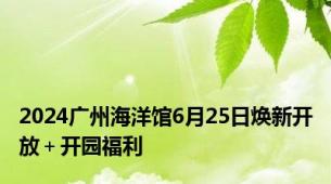 2024广州海洋馆6月25日焕新开放＋开园福利