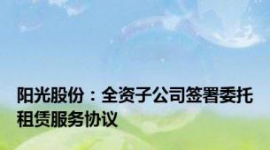 阳光股份：全资子公司签署委托租赁服务协议