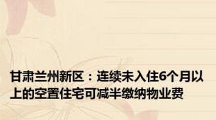 甘肃兰州新区：连续未入住6个月以上的空置住宅可减半缴纳物业费