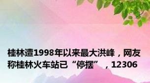 桂林遭1998年以来最大洪峰，网友称桂林火车站已“停摆”，12306