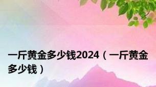 一斤黄金多少钱2024（一斤黄金多少钱）