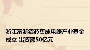 浙江富浙绍芯集成电路产业基金成立 出资额50亿元