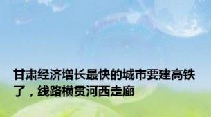 甘肃经济增长最快的城市要建高铁了，线路横贯河西走廊