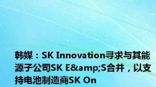 韩媒：SK Innovation寻求与其能源子公司SK E&S合并，以支持电池制造商SK On