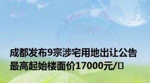 成都发布9宗涉宅用地出让公告 最高起始楼面价17000元/㎡