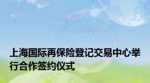 上海国际再保险登记交易中心举行合作签约仪式