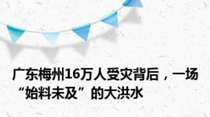 广东梅州16万人受灾背后，一场“始料未及”的大洪水