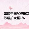 富时中国A50指数期货跌幅扩大至1%