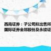 西南证券：子公司拟出售所持西证国际证券全部股份及永续证券