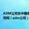 ADM公司在中国有分公司吗（adm公司）