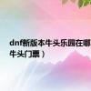 dnf新版本牛头乐园在哪（dnf牛头门票）