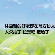 林更新的好友都在骂方协文：真的太欠抽了 拉黑吧 渣透了