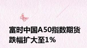 富时中国A50指数期货跌幅扩大至1%