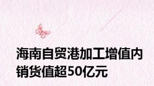 海南自贸港加工增值内销货值超50亿元