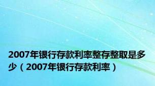 2007年银行存款利率整存整取是多少（2007年银行存款利率）