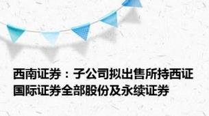 西南证券：子公司拟出售所持西证国际证券全部股份及永续证券