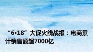 “6·18”大促火线战报：电商累计销售额超7000亿