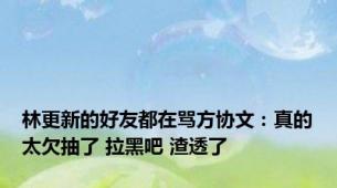 林更新的好友都在骂方协文：真的太欠抽了 拉黑吧 渣透了