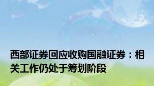 西部证券回应收购国融证券：相关工作仍处于筹划阶段