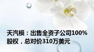 天汽模：出售全资子公司100%股权，总对价310万美元