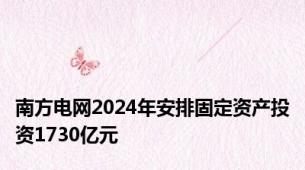 南方电网2024年安排固定资产投资1730亿元