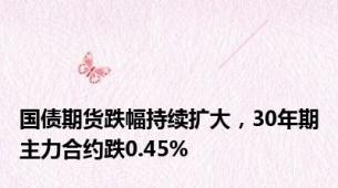 国债期货跌幅持续扩大，30年期主力合约跌0.45%