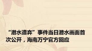 “潜水遭弃”事件当日潜水画面首次公开，海南万宁官方回应