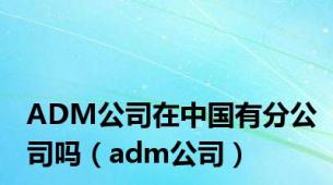 ADM公司在中国有分公司吗（adm公司）