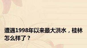 遭遇1998年以来最大洪水，桂林怎么样了？