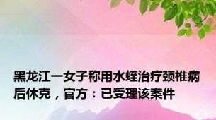 黑龙江一女子称用水蛭治疗颈椎病后休克，官方：已受理该案件