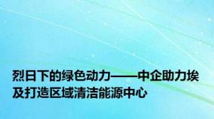 烈日下的绿色动力——中企助力埃及打造区域清洁能源中心