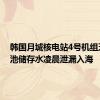 韩国月城核电站4号机组乏燃料池储存水凌晨泄漏入海