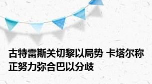 古特雷斯关切黎以局势 卡塔尔称正努力弥合巴以分歧