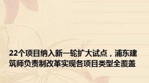 22个项目纳入新一轮扩大试点，浦东建筑师负责制改革实现各项目类型全覆盖