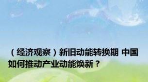 （经济观察）新旧动能转换期 中国如何推动产业动能焕新？